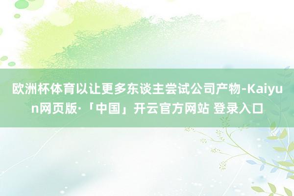 欧洲杯体育以让更多东谈主尝试公司产物-Kaiyun网页版·「中国」开云官方网站 登录入口