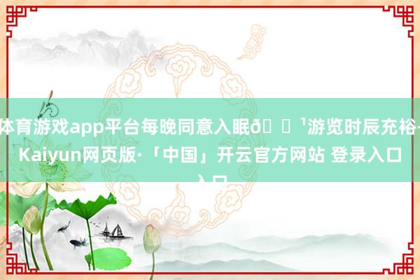 体育游戏app平台每晚同意入眠🌹游览时辰充裕-Kaiyun网页版·「中国」开云官方网站 登录入口