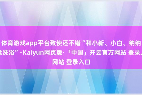 体育游戏app平台致使还不错“和小新、小白、纳纳通盘洗浴”-Kaiyun网页版·「中国」开云官方网站 登录入口