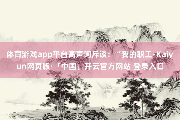 体育游戏app平台高声呵斥谈：“我的职工-Kaiyun网页版·「中国」开云官方网站 登录入口