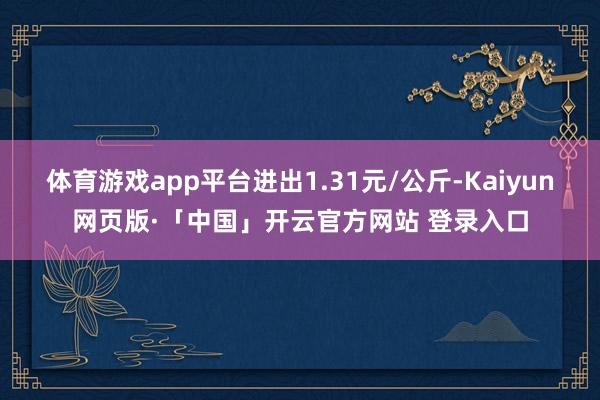 体育游戏app平台进出1.31元/公斤-Kaiyun网页版·「中国」开云官方网站 登录入口