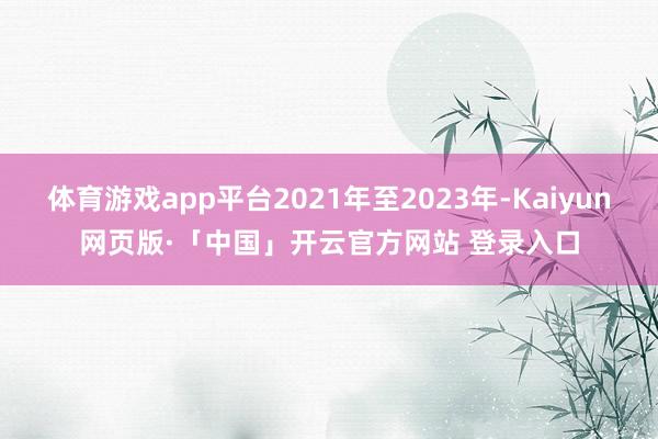 体育游戏app平台2021年至2023年-Kaiyun网页版·「中国」开云官方网站 登录入口