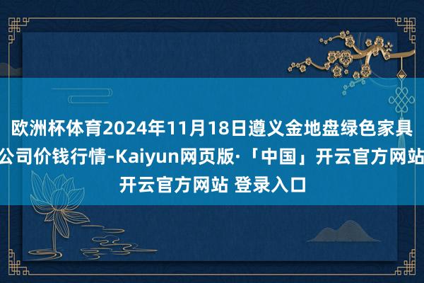欧洲杯体育2024年11月18日遵义金地盘绿色家具往复有限公司价钱行情-Kaiyun网页版·「中国」开云官方网站 登录入口