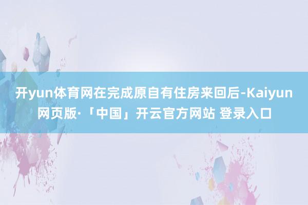 开yun体育网在完成原自有住房来回后-Kaiyun网页版·「中国」开云官方网站 登录入口