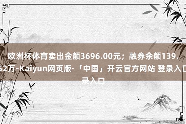欧洲杯体育卖出金额3696.00元；融券余额139.52万-Kaiyun网页版·「中国」开云官方网站 登录入口