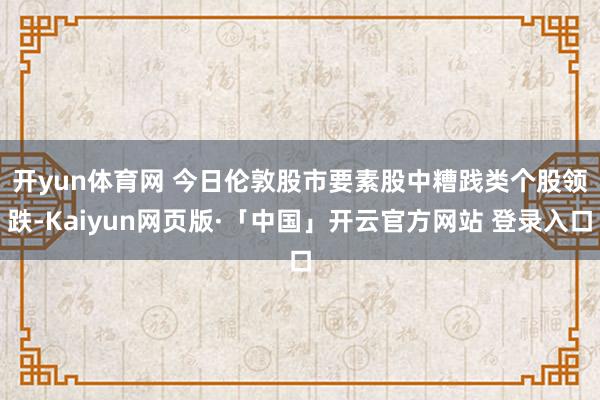 开yun体育网 　　今日伦敦股市要素股中糟践类个股领跌-Kaiyun网页版·「中国」开云官方网站 登录入口