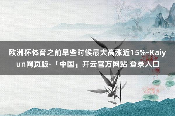 欧洲杯体育之前早些时候最大高涨近15%-Kaiyun网页版·「中国」开云官方网站 登录入口