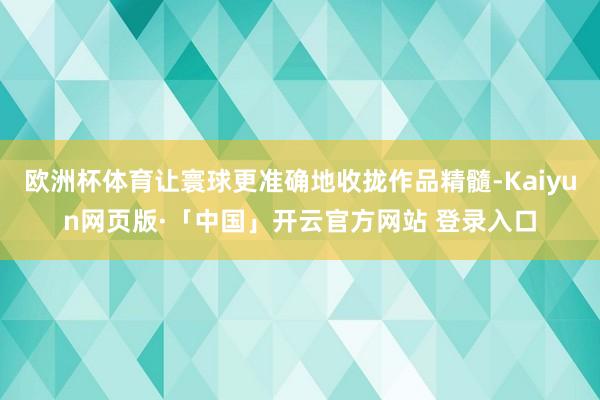 欧洲杯体育让寰球更准确地收拢作品精髓-Kaiyun网页版·「中国」开云官方网站 登录入口