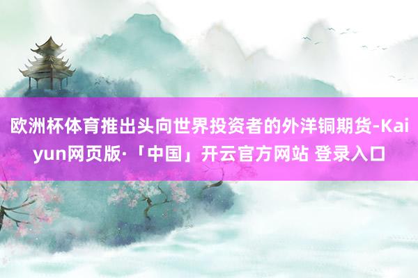 欧洲杯体育推出头向世界投资者的外洋铜期货-Kaiyun网页版·「中国」开云官方网站 登录入口