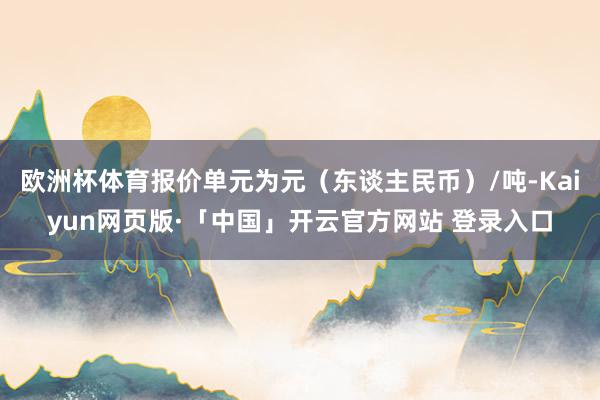 欧洲杯体育报价单元为元（东谈主民币）/吨-Kaiyun网页版·「中国」开云官方网站 登录入口