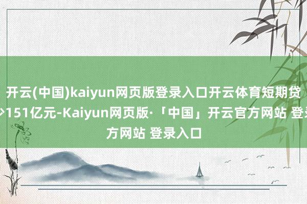 开云(中国)kaiyun网页版登录入口开云体育短期贷款减少151亿元-Kaiyun网页版·「中国」开云官方网站 登录入口