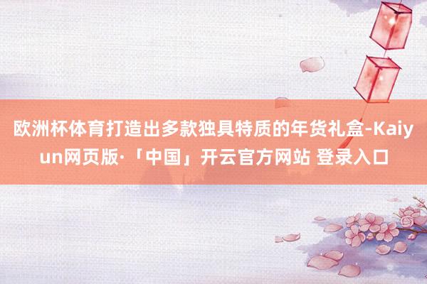 欧洲杯体育打造出多款独具特质的年货礼盒-Kaiyun网页版·「中国」开云官方网站 登录入口