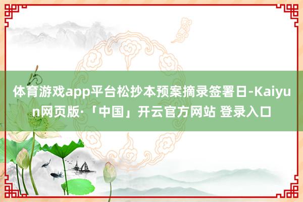 体育游戏app平台松抄本预案摘录签署日-Kaiyun网页版·「中国」开云官方网站 登录入口