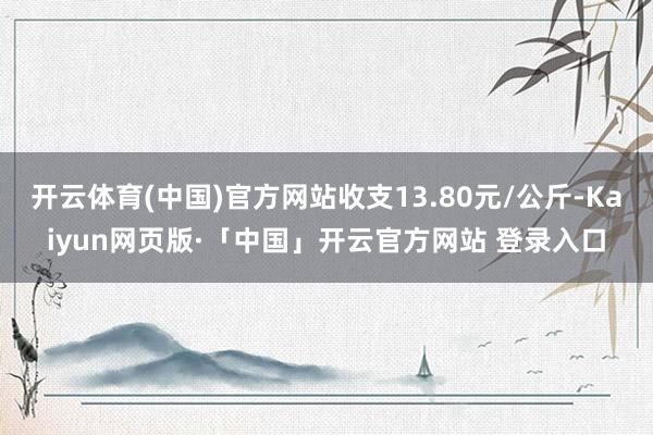 开云体育(中国)官方网站收支13.80元/公斤-Kaiyun网页版·「中国」开云官方网站 登录入口