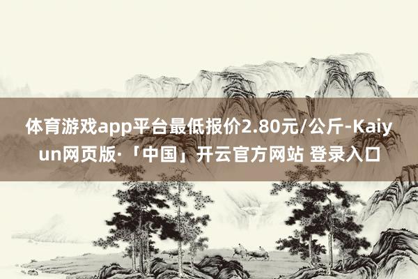 体育游戏app平台最低报价2.80元/公斤-Kaiyun网页版·「中国」开云官方网站 登录入口