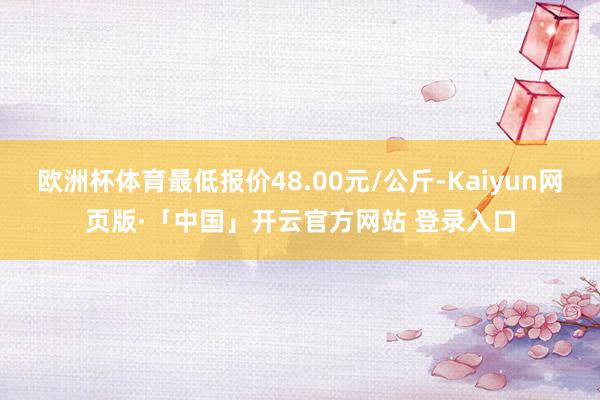 欧洲杯体育最低报价48.00元/公斤-Kaiyun网页版·「中国」开云官方网站 登录入口