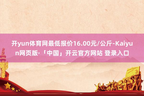 开yun体育网最低报价16.00元/公斤-Kaiyun网页版·「中国」开云官方网站 登录入口