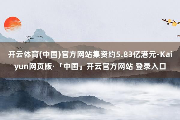 开云体育(中国)官方网站集资约5.83亿港元-Kaiyun网页版·「中国」开云官方网站 登录入口