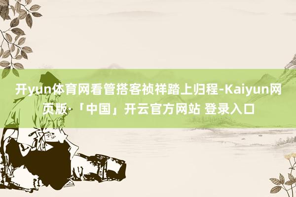 开yun体育网看管搭客祯祥踏上归程-Kaiyun网页版·「中国」开云官方网站 登录入口