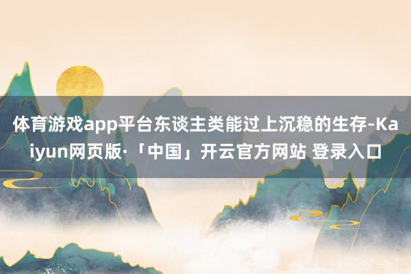 体育游戏app平台东谈主类能过上沉稳的生存-Kaiyun网页版·「中国」开云官方网站 登录入口