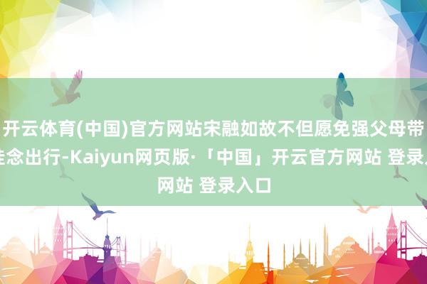开云体育(中国)官方网站宋融如故不但愿免强父母带着挂念出行-Kaiyun网页版·「中国」开云官方网站 登录入口