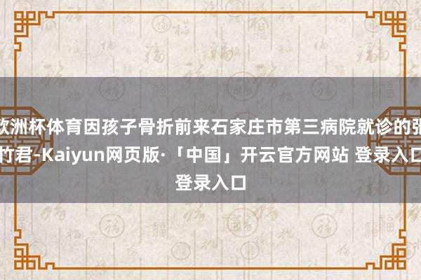 欧洲杯体育因孩子骨折前来石家庄市第三病院就诊的张竹君-Kaiyun网页版·「中国」开云官方网站 登录入口
