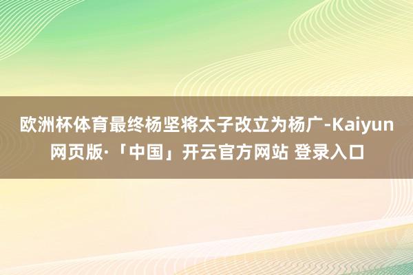 欧洲杯体育最终杨坚将太子改立为杨广-Kaiyun网页版·「中国」开云官方网站 登录入口