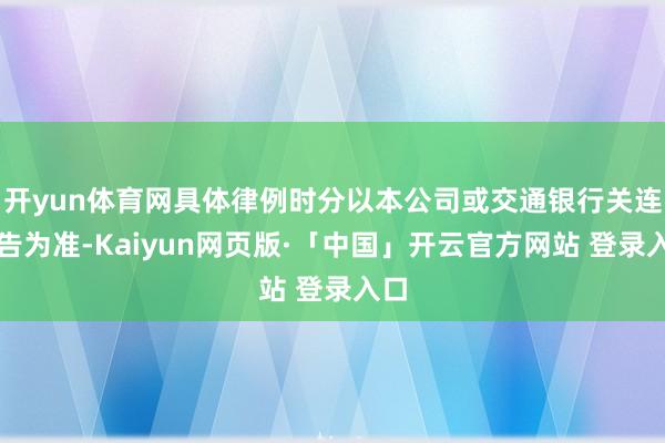 开yun体育网具体律例时分以本公司或交通银行关连公告为准-Kaiyun网页版·「中国」开云官方网站 登录入口