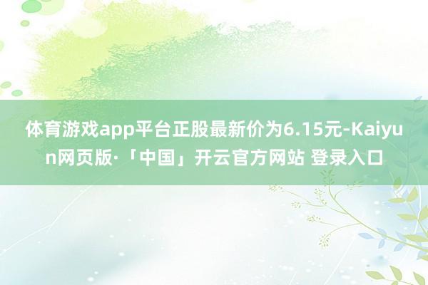 体育游戏app平台正股最新价为6.15元-Kaiyun网页版·「中国」开云官方网站 登录入口