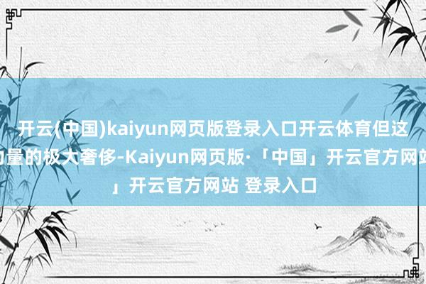 开云(中国)kaiyun网页版登录入口开云体育但这却是对其力量的极大奢侈-Kaiyun网页版·「中国」开云官方网站 登录入口