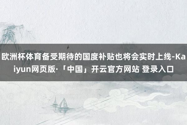 欧洲杯体育备受期待的国度补贴也将会实时上线-Kaiyun网页版·「中国」开云官方网站 登录入口