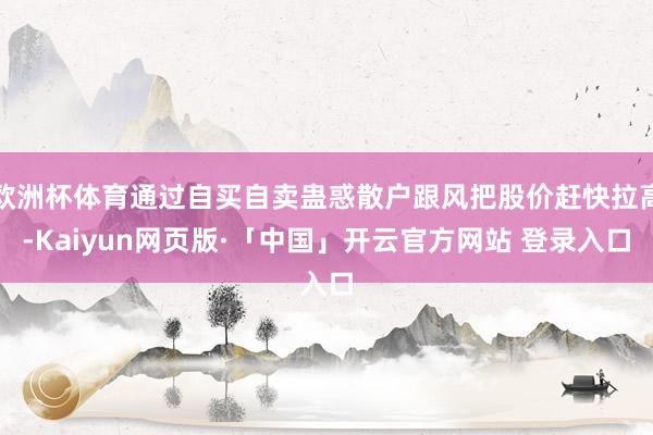 欧洲杯体育通过自买自卖蛊惑散户跟风把股价赶快拉高-Kaiyun网页版·「中国」开云官方网站 登录入口
