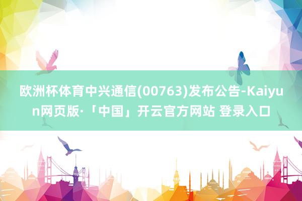 欧洲杯体育中兴通信(00763)发布公告-Kaiyun网页版·「中国」开云官方网站 登录入口