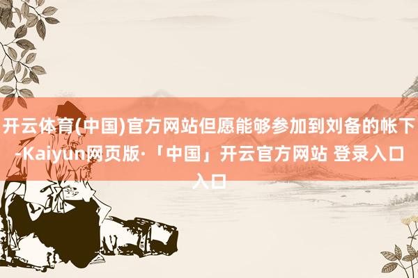开云体育(中国)官方网站但愿能够参加到刘备的帐下-Kaiyun网页版·「中国」开云官方网站 登录入口