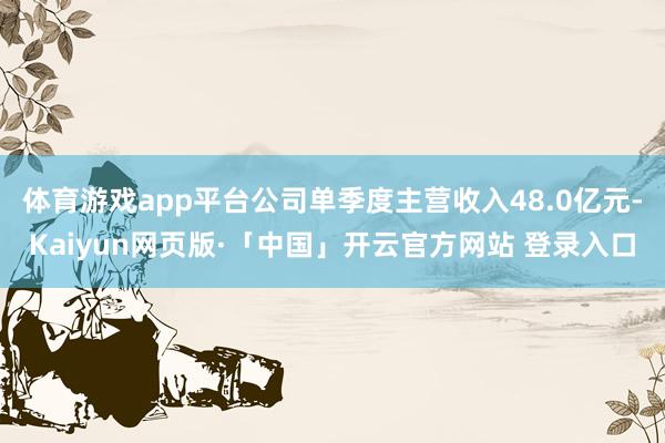 体育游戏app平台公司单季度主营收入48.0亿元-Kaiyun网页版·「中国」开云官方网站 登录入口