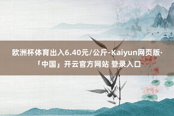 欧洲杯体育出入6.40元/公斤-Kaiyun网页版·「中国」开云官方网站 登录入口