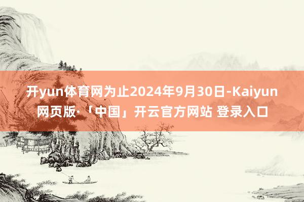 开yun体育网为止2024年9月30日-Kaiyun网页版·「中国」开云官方网站 登录入口