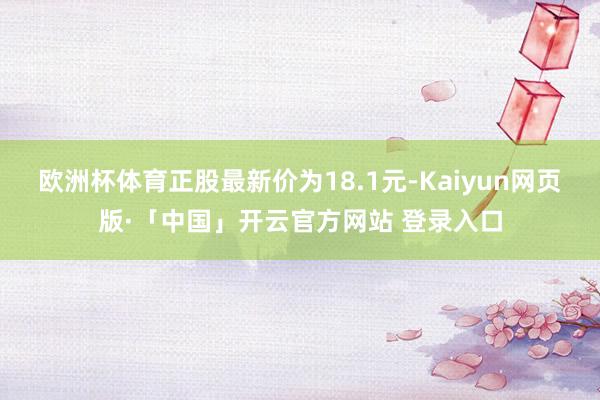 欧洲杯体育正股最新价为18.1元-Kaiyun网页版·「中国」开云官方网站 登录入口