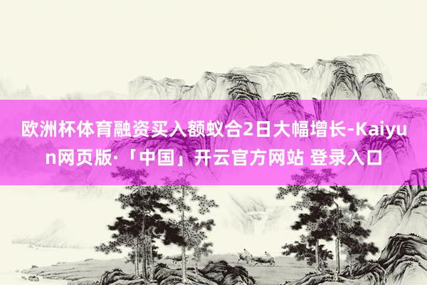 欧洲杯体育融资买入额蚁合2日大幅增长-Kaiyun网页版·「中国」开云官方网站 登录入口