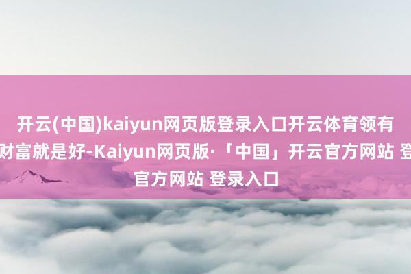 开云(中国)kaiyun网页版登录入口开云体育领有丰厚的财富就是好-Kaiyun网页版·「中国」开云官方网站 登录入口