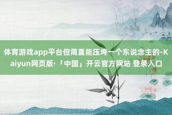 体育游戏app平台但简直能压垮一个东说念主的-Kaiyun网页版·「中国」开云官方网站 登录入口