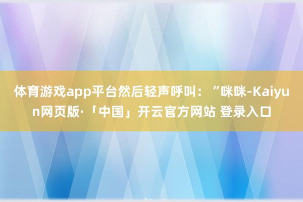 体育游戏app平台然后轻声呼叫：“咪咪-Kaiyun网页版·「中国」开云官方网站 登录入口