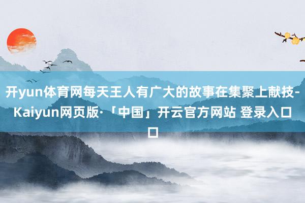 开yun体育网每天王人有广大的故事在集聚上献技-Kaiyun网页版·「中国」开云官方网站 登录入口