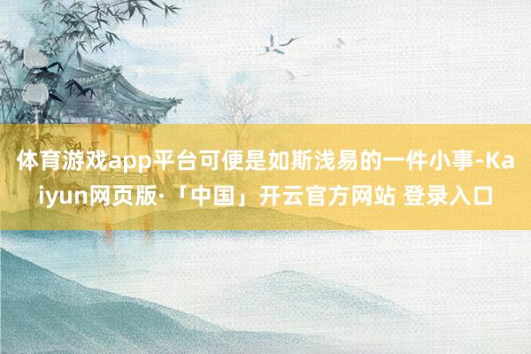 体育游戏app平台可便是如斯浅易的一件小事-Kaiyun网页版·「中国」开云官方网站 登录入口