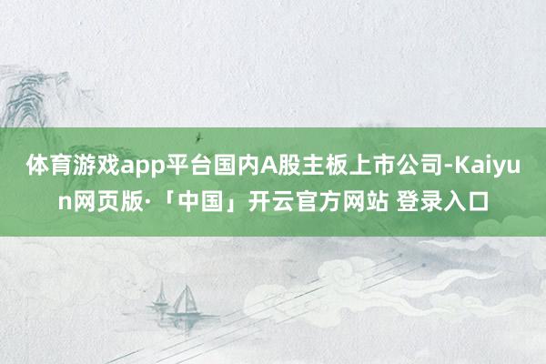 体育游戏app平台国内A股主板上市公司-Kaiyun网页版·「中国」开云官方网站 登录入口