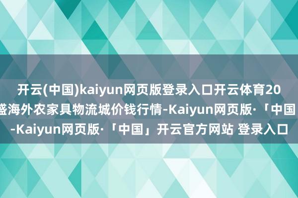 开云(中国)kaiyun网页版登录入口开云体育2024年12月16日山东凯盛海外农家具物流城价钱行情-Kaiyun网页版·「中国」开云官方网站 登录入口