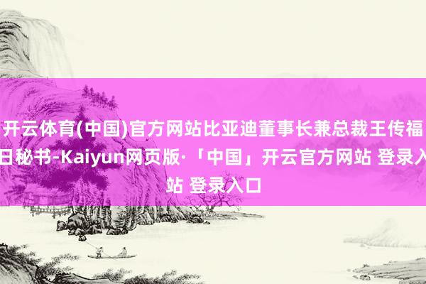 开云体育(中国)官方网站比亚迪董事长兼总裁王传福本日秘书-Kaiyun网页版·「中国」开云官方网站 登录入口