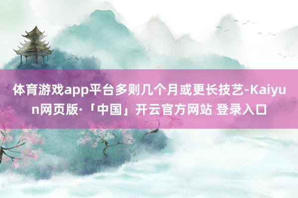 体育游戏app平台多则几个月或更长技艺-Kaiyun网页版·「中国」开云官方网站 登录入口