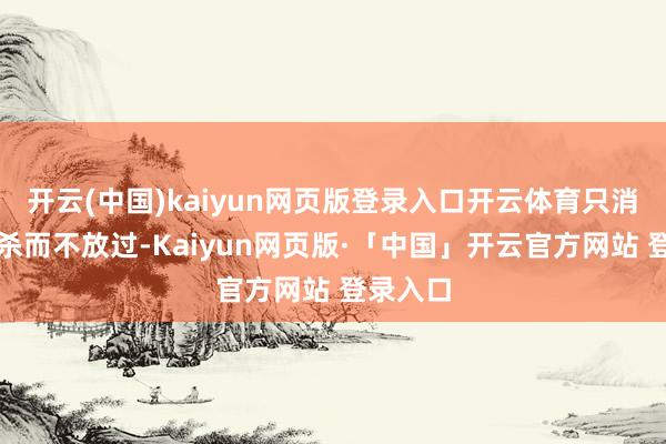 开云(中国)kaiyun网页版登录入口开云体育只消宁可错杀而不放过-Kaiyun网页版·「中国」开云官方网站 登录入口