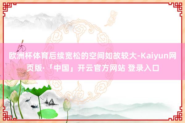 欧洲杯体育后续宽松的空间如故较大-Kaiyun网页版·「中国」开云官方网站 登录入口
